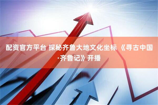 配资官方平台 探秘齐鲁大地文化坐标 《寻古中国·齐鲁记》开播