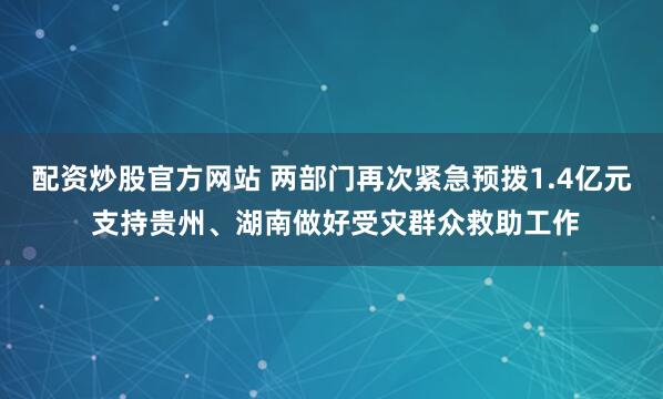 配资炒股官方网站 两部门再次紧急预拨1.4亿元 支持贵州、湖南做好受灾群众救助工作