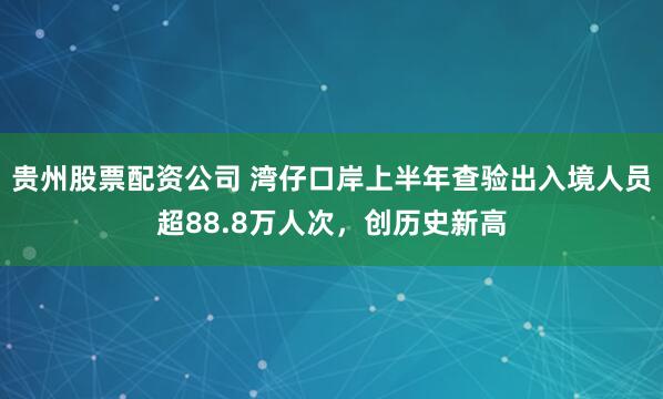 贵州股票配资公司 湾仔口岸上半年查验出入境人员超88.8万人次，创历史新高
