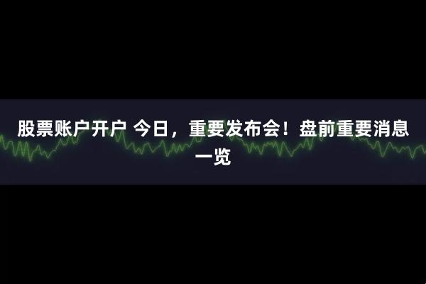 股票账户开户 今日，重要发布会！盘前重要消息一览