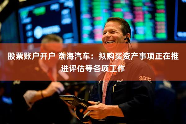 股票账户开户 渤海汽车：拟购买资产事项正在推进评估等各项工作