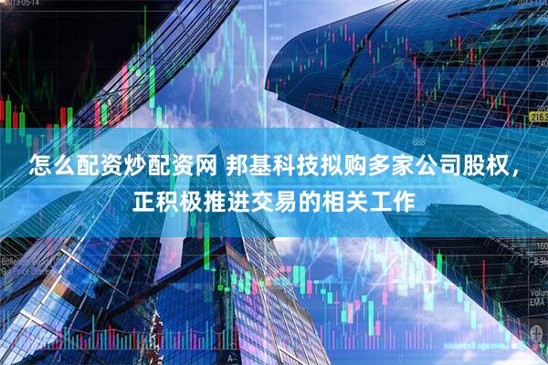 怎么配资炒配资网 邦基科技拟购多家公司股权，正积极推进交易的相关工作