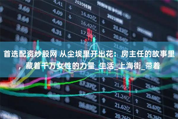 首选配资炒股网 从尘埃里开出花：房主任的故事里，藏着千万女性的力量_生活_上海街_带着
