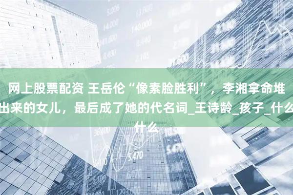 网上股票配资 王岳伦“像素脸胜利”，李湘拿命堆出来的女儿，最后成了她的代名词_王诗龄_孩子_什么