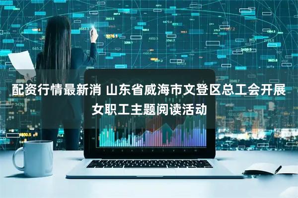 配资行情最新消 山东省威海市文登区总工会开展女职工主题阅读活动