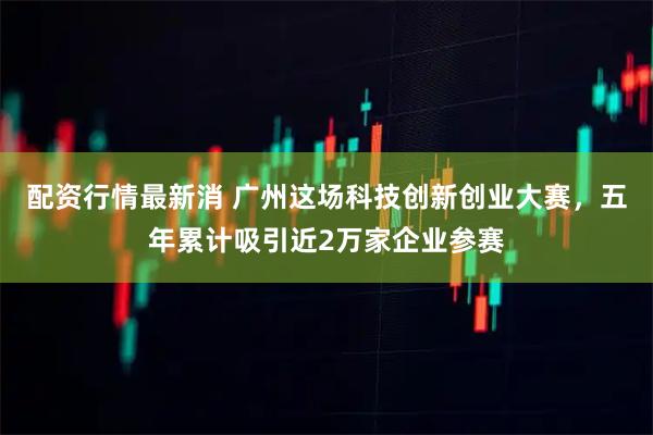 配资行情最新消 广州这场科技创新创业大赛,五年累计吸引近2万家企业参赛