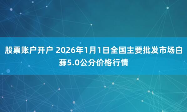 股票账户开户 2026年1月1日全国主要批发市场白蒜5.0公分价格行情